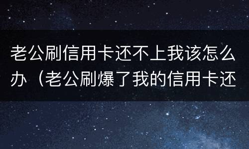 老公刷信用卡还不上我该怎么办（老公刷爆了我的信用卡还不起了怎么办）