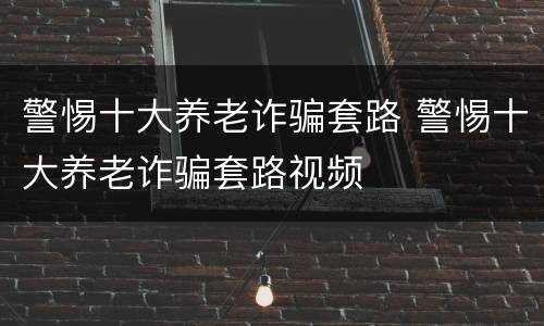 警惕十大养老诈骗套路 警惕十大养老诈骗套路视频