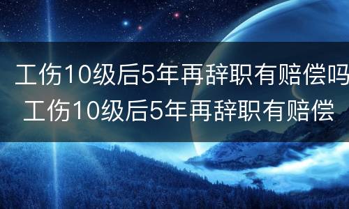 工伤10级后5年再辞职有赔偿吗 工伤10级后5年再辞职有赔偿吗请问