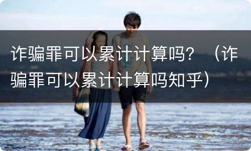 诈骗罪可以累计计算吗？（诈骗罪可以累计计算吗知乎）