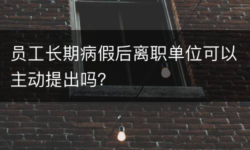 员工长期病假后离职单位可以主动提出吗？