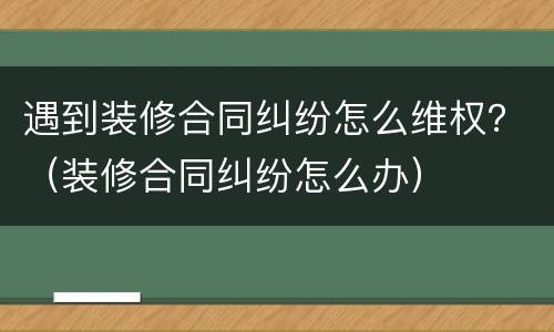 遇到装修合同纠纷怎么维权？（装修合同纠纷怎么办）