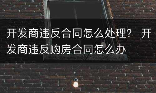 开发商违反合同怎么处理？ 开发商违反购房合同怎么办