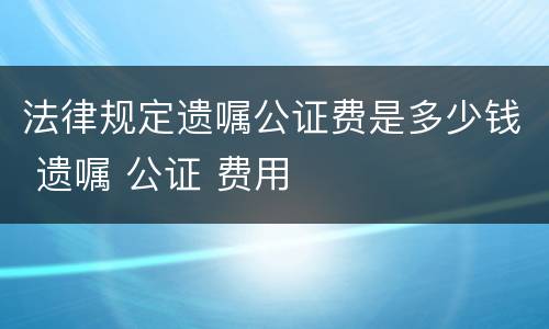 法律规定遗嘱公证费是多少钱 遗嘱 公证 费用