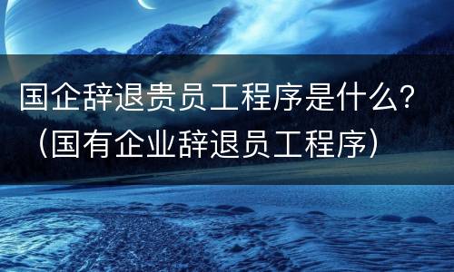 国企辞退贵员工程序是什么？（国有企业辞退员工程序）
