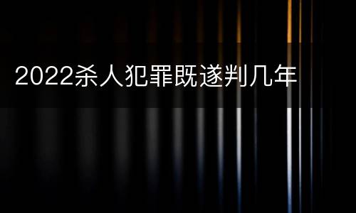 2022杀人犯罪既遂判几年
