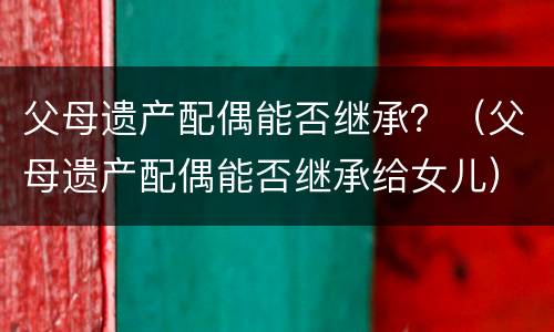 父母遗产配偶能否继承？（父母遗产配偶能否继承给女儿）