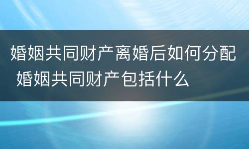婚姻共同财产离婚后如何分配 婚姻共同财产包括什么