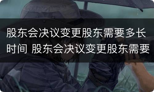 股东会决议变更股东需要多长时间 股东会决议变更股东需要多长时间签字