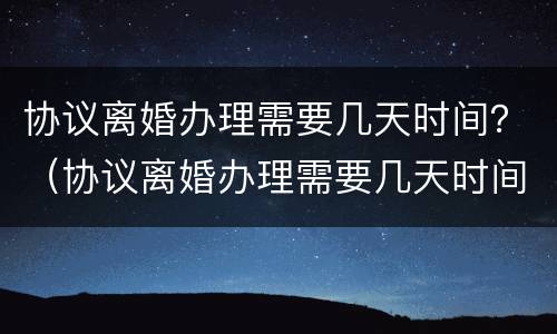 协议离婚办理需要几天时间？（协议离婚办理需要几天时间办好）