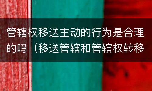 管辖权移送主动的行为是合理的吗（移送管辖和管辖权转移的区别）