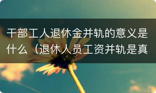 干部工人退休金并轨的意义是什么（退休人员工资并轨是真的吗）