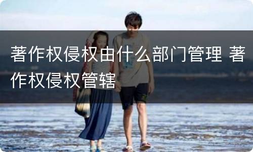 著作权侵权由什么部门管理 著作权侵权管辖