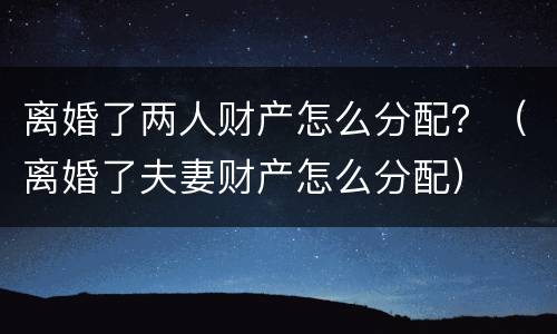 离婚了两人财产怎么分配？（离婚了夫妻财产怎么分配）