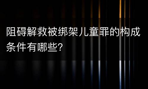 阻碍解救被绑架儿童罪的构成条件有哪些？