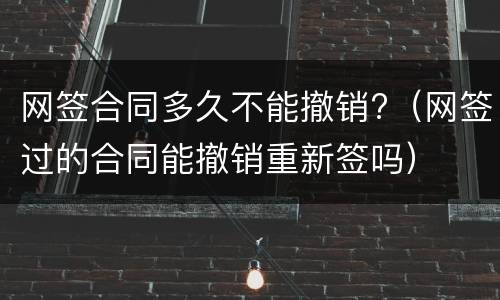 网签合同多久不能撤销?（网签过的合同能撤销重新签吗）