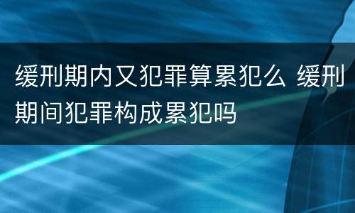 缓刑期内又犯罪算累犯么 缓刑期间犯罪构成累犯吗