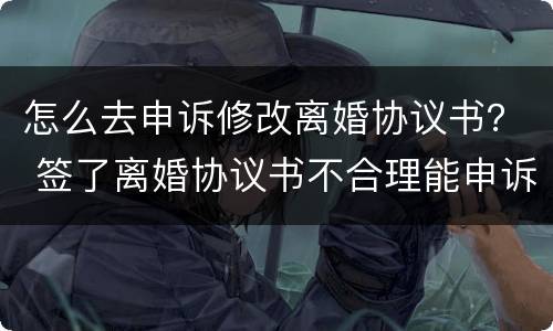 怎么去申诉修改离婚协议书？ 签了离婚协议书不合理能申诉更改吗