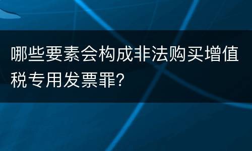 哪些要素会构成非法购买增值税专用发票罪？