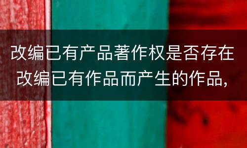 改编已有产品著作权是否存在 改编已有作品而产生的作品,其著作权由享有