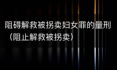 阻碍解救被拐卖妇女罪的量刑（阻止解救被拐卖）