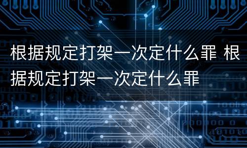 根据规定打架一次定什么罪 根据规定打架一次定什么罪