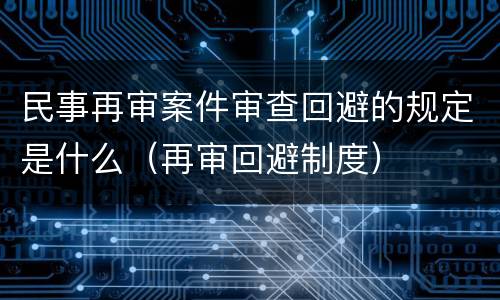 民事再审案件审查回避的规定是什么（再审回避制度）