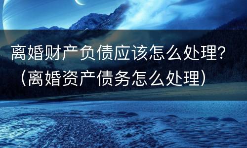 离婚财产负债应该怎么处理？（离婚资产债务怎么处理）