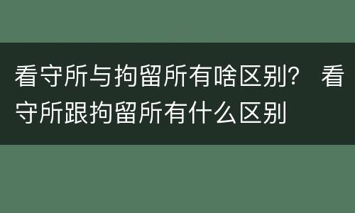 看守所与拘留所有啥区别？ 看守所跟拘留所有什么区别