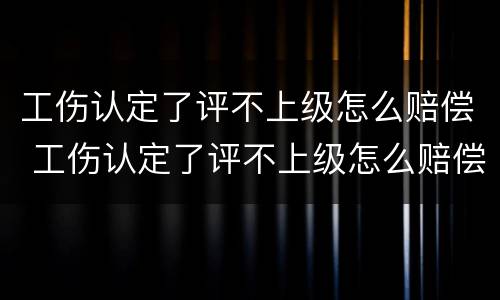 工伤认定了评不上级怎么赔偿 工伤认定了评不上级怎么赔偿呢