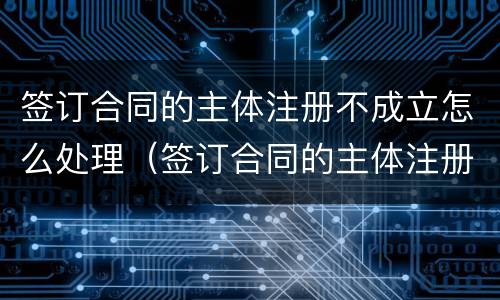 签订合同的主体注册不成立怎么处理（签订合同的主体注册不成立怎么处理违约）