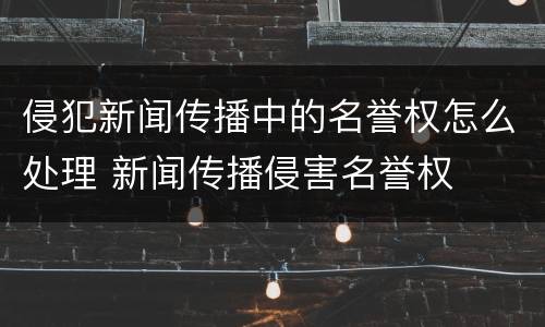 侵犯新闻传播中的名誉权怎么处理 新闻传播侵害名誉权