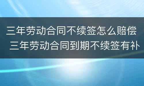 三年劳动合同不续签怎么赔偿 三年劳动合同到期不续签有补偿吗