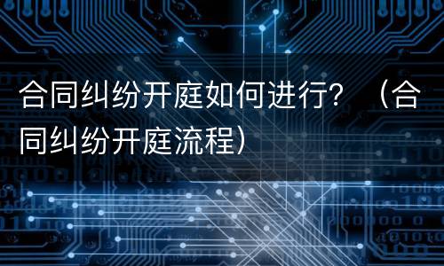 合同纠纷开庭如何进行？（合同纠纷开庭流程）