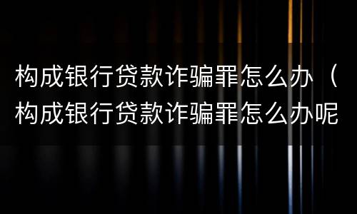 构成银行贷款诈骗罪怎么办（构成银行贷款诈骗罪怎么办呢）