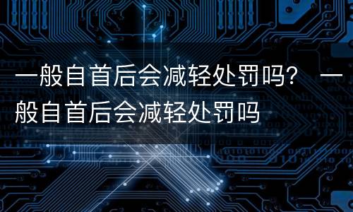 一般自首后会减轻处罚吗？ 一般自首后会减轻处罚吗