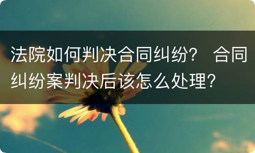 法院如何判决合同纠纷？ 合同纠纷案判决后该怎么处理?