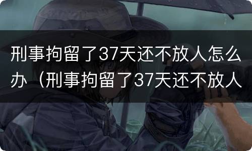 刑事拘留了37天还不放人怎么办（刑事拘留了37天还不放人怎么办呢）