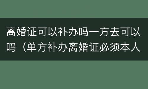 离婚证可以补办吗一方去可以吗（单方补办离婚证必须本人去么）