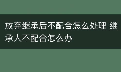 放弃继承后不配合怎么处理 继承人不配合怎么办