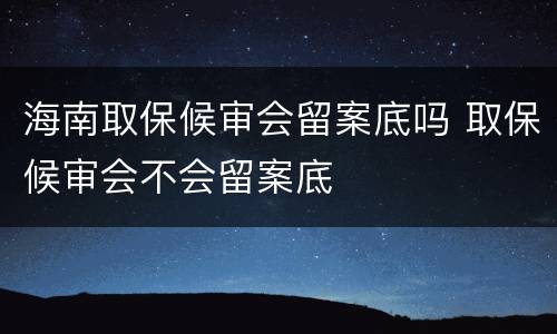 海南取保候审会留案底吗 取保候审会不会留案底