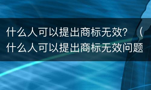 什么人可以提出商标无效？（什么人可以提出商标无效问题）