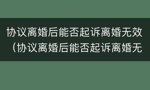 协议离婚后能否起诉离婚无效（协议离婚后能否起诉离婚无效的情形）