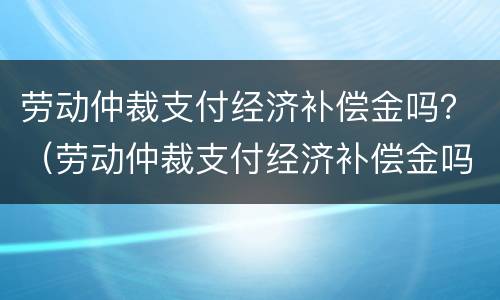 劳动仲裁支付经济补偿金吗？（劳动仲裁支付经济补偿金吗怎么算）