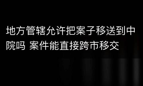 地方管辖允许把案子移送到中院吗 案件能直接跨市移交