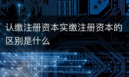 认缴注册资本实缴注册资本的区别是什么