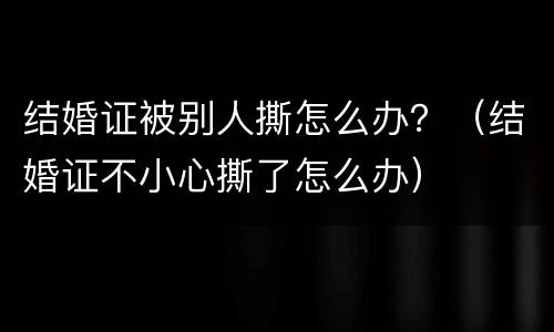 结婚证被别人撕怎么办？（结婚证不小心撕了怎么办）