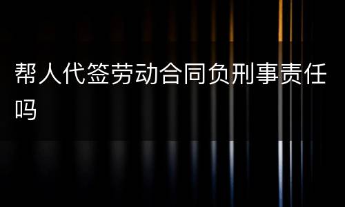 帮人代签劳动合同负刑事责任吗