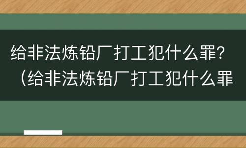 给非法炼铅厂打工犯什么罪？（给非法炼铅厂打工犯什么罪）