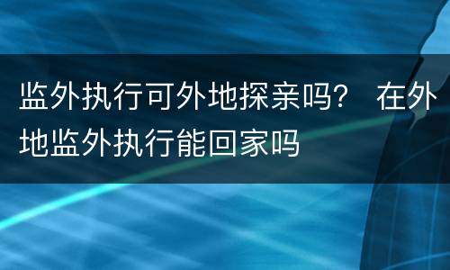 监外执行可外地探亲吗？ 在外地监外执行能回家吗